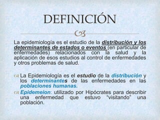 
La epidemiología es el estudio de la distribución y los
determinantes de estados o eventos (en particular de
enfermedades) relacionados con la salud y la
aplicación de esos estudios al control de enfermedades
y otros problemas de salud.
 La Epidemiología es el estudio de la distribución y
los determinantes de las enfermedades en las
poblaciones humanas.
 Epidemeion: utilizado por Hipócrates para describir
una enfermedad que estuvo “visitando” una
población.
DEFINICIÓN
 