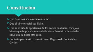Constitución
Que haya dos socios como mínimo.
Que el objeto social sea lícito.
Que se exhiba la aportación de los socios en dinero, trabajo o
bienes que implica la transmisión de su dominio a la sociedad,
salvo que se pacte otra cosa.
Contrato por escrito e inscrito en el Registro de Sociedades
Civiles.
 