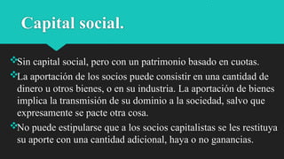 Capital social.
Sin capital social, pero con un patrimonio basado en cuotas.
La aportación de los socios puede consistir en una cantidad de
dinero u otros bienes, o en su industria. La aportación de bienes
implica la transmisión de su dominio a la sociedad, salvo que
expresamente se pacte otra cosa.
No puede estipularse que a los socios capitalistas se les restituya
su aporte con una cantidad adicional, haya o no ganancias.
 