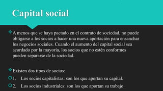 Capital social
A menos que se haya pactado en el contrato de sociedad, no puede
obligarse a los socios a hacer una nueva aportación para ensanchar
los negocios sociales. Cuando el aumento del capital social sea
acordado por la mayoría, los socios que no estén conformes
pueden separarse de la sociedad.
Existen dos tipos de socios:
1. Los socios capitalistas: son los que aportan su capital.
2. Los socios industriales: son los que aportan su trabajo
 