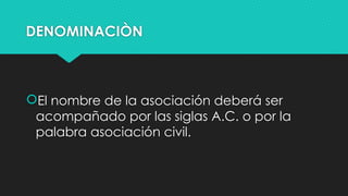 DENOMINACIÒN
El nombre de la asociación deberá ser
acompañado por las siglas A.C. o por la
palabra asociación civil.
 