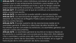  Artículo 2670. Cuando varios individuos convienen en reunirse, de
manera que no sea enteramente transitoria, para realizar un fin
común que no esté prohibido por la ley y que no tenga carácter
preponderantemente económico, constituyen una asociación.
Artículo 2671. El contrato por el que se constituya una asociación
debe constar por escrito.
Artículo 2672. La asociación puede admitir y excluir asociados.
Artículo 2673. Las asociaciones se regirán por sus estatutos, los que
deberán ser inscritos en el Registro Público para que produzcan
efectos contra tercero.
Artículo 2674. El poder supremo de las asociaciones reside en la
asamblea general. El director o directores de ellas tendrán las
facultades que les conceden los estatutos y la asamblea general, con
sujeción a estos documentos.
Artículo 2675. La asamblea general se reunirá en la época fijada en
los estatutos o cuando sea convocada por la dirección. Esta deberá
citar a asamblea cuando para ello fuere requerida por lo menos por
el cinco por ciento de los asociados, o si no lo hiciere, en su lugar lo
hará el juez de lo civil a petición de dicho asociados.
 