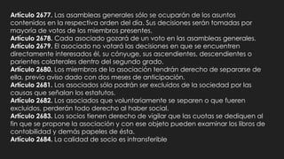 Artículo 2677. Las asambleas generales sólo se ocuparán de los asuntos
contenidos en la respectiva orden del día. Sus decisiones serán tomadas por
mayoría de votos de los miembros presentes.
Artículo 2678. Cada asociado gozará de un voto en las asambleas generales.
Artículo 2679. El asociado no votará las decisiones en que se encuentren
directamente interesados él, su cónyuge, sus ascendientes, descendientes o
parientes colaterales dentro del segundo grado.
Artículo 2680. Los miembros de la asociación tendrán derecho de separarse de
ella, previo aviso dado con dos meses de anticipación.
Artículo 2681. Los asociados sólo podrán ser excluidos de la sociedad por las
causas que señalan los estatutos.
Artículo 2682. Los asociados que voluntariamente se separen o que fueren
excluidos, perderán todo derecho al haber social.
Artículo 2683. Los socios tienen derecho de vigilar que las cuotas se dediquen al
fin que se propone la asociación y con ese objeto pueden examinar los libros de
contabilidad y demás papeles de ésta.
Artículo 2684. La calidad de socio es intransferible
 