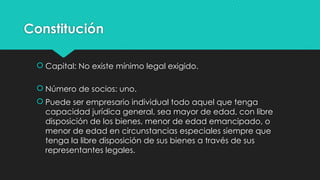 Constitución
 Capital: No existe mínimo legal exigido.
 Número de socios: uno.
 Puede ser empresario individual todo aquel que tenga
capacidad jurídica general, sea mayor de edad, con libre
disposición de los bienes, menor de edad emancipado, o
menor de edad en circunstancias especiales siempre que
tenga la libre disposición de sus bienes a través de sus
representantes legales.
 