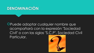 DENOMINACIÒN
Puede adoptar cualquier nombre que
acompañará con la expresión "Sociedad
Civil" o con las siglas "S.C.P", Sociedad Civil
Particular.
 
