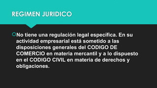 REGIMEN JURIDICO
No tiene una regulación legal específica. En su
actividad empresarial está sometido a las
disposiciones generales del CODIGO DE
COMERCIO en materia mercantil y a lo dispuesto
en el CODIGO CIVIL en materia de derechos y
obligaciones.
 