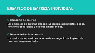 EJEMPLOS DE EMPRESA INDIVIDUAL
 Compañía de catering
Las empresas de catering ofrecen sus servicios para fiestas, bodas,
funciones de la iglesia y eventos empresariales.
 Servicio de limpieza de casa
Los costos de la puesta en marcha de un negocio de limpieza de
casa son en general bajos.
 