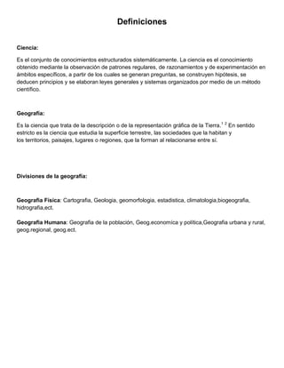 Definiciones
Ciencia:
Es el conjunto de conocimientos estructurados sistemáticamente. La ciencia es el conocimiento
obtenido mediante la observación de patrones regulares, de razonamientos y de experimentación en
ámbitos específicos, a partir de los cuales se generan preguntas, se construyen hipótesis, se
deducen principios y se elaboran leyes generales y sistemas organizados por medio de un método
científico.
Geografía:
Es la ciencia que trata de la descripción o de la representación gráfica de la Tierra.1 2
En sentido
estricto es la ciencia que estudia la superficie terrestre, las sociedades que la habitan y
los territorios, paisajes, lugares o regiones, que la forman al relacionarse entre sí.
Divisiones de la geografía:
Geografia Física: Cartografia, Geologia, geomorfologia, estadistica, climatologia,biogeografia,
hidrografia,ect.
Geografia Humana: Geografia de la población, Geog.economíca y política,Geografia urbana y rural,
geog.regional, geog.ect.
 