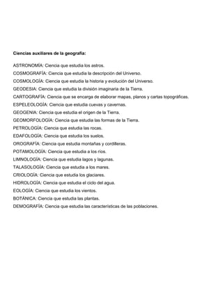 Ciencias auxiliares de la geografía:
ASTRONOMÍA: Ciencia que estudia los astros.
COSMOGRAFÍA: Ciencia que estudia la descripción del Universo.
COSMOLOGÍA: Ciencia que estudia la historia y evolución del Universo.
GEODESIA: Ciencia que estudia la división imaginaria de la Tierra.
CARTOGRAFÍA: Ciencia que se encarga de elaborar mapas, planos y cartas topográficas.
ESPELEOLOGÍA: Ciencia que estudia cuevas y cavernas.
GEOGENIA: Ciencia que estudia el origen de la Tierra.
GEOMORFOLOGÍA: Ciencia que estudia las formas de la Tierra.
PETROLOGÍA: Ciencia que estudia las rocas.
EDAFOLOGÍA: Ciencia que estudia los suelos.
OROGRAFÍA: Ciencia que estudia montañas y cordilleras.
POTAMOLOGÍA: Ciencia que estudia a los ríos.
LIMNOLOGÍA: Ciencia que estudia lagos y lagunas.
TALASOLOGÍA: Ciencia que estudia a los mares.
CRIOLOGÍA: Ciencia que estudia los glaciares.
HIDROLOGÍA: Ciencia que estudia el ciclo del agua.
EOLOGÍA: Ciencia que estudia los vientos.
BOTÁNICA: Ciencia que estudia las plantas.
DEMOGRAFÍA: Ciencia que estudia las características de las poblaciones.
 