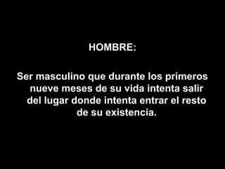 HOMBRE:

Ser masculino que durante los primeros
  nueve meses de su vida intenta salir
  del lugar donde intenta entrar el resto
             de su existencia.
 
