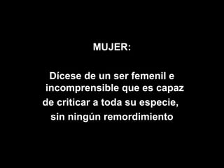 MUJER:

  Dícese de un ser femenil e
 incomprensible que es capaz
de criticar a toda su especie,
  sin ningún remordimiento
 