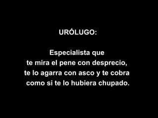 URÓLUGO:

        Especialista que
 te mira el pene con desprecio,
te lo agarra con asco y te cobra
 como si te lo hubiera chupado.
 