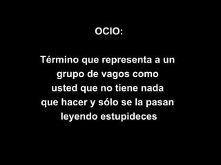 OCIO:

Término que representa a un
   grupo de vagos como
  usted que no tiene nada
que hacer y sólo se la pasan
    leyendo estupideces
 