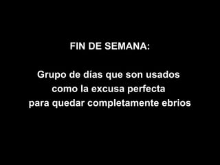 FIN DE SEMANA:

 Grupo de días que son usados
     como la excusa perfecta
para quedar completamente ebrios
 