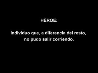 HÉROE:

Individuo que, a diferencia del resto,
       no pudo salir corriendo.
 