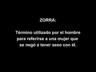 ZORRA:

Término utilizado por el hombre
para referirse a una mujer que
  se negó a tener sexo con él.
 