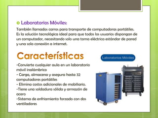  Laboratorios      Móviles:
También llamados carros para transporte de computadoras portátiles.
Es la solución tecnológica ideal para que todos los usuarios dispongan de
un computador, necesitando solo una toma eléctrica estándar de pared
y una sola conexión a internet.




-Convierte cualquier aula en un laboratorio
móvil inalámbrico
- Carga, almacena y asegura hasta 32
computadores portátiles
- Elimina costos adicionales de mobiliario.
-Tiene una soldadura sólida y armazón de
acero
-Sistema de enfriamiento forzado con dos
ventiladores
 