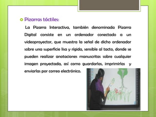  Pizarras   táctiles:
  La Pizarra Interactiva, también denominada Pizarra
  Digital consiste en un ordenador conectado a un
  videoproyector, que muestra la señal de dicho ordenador
  sobre una superficie lisa y rígida, sensible al tacto, donde se
  pueden realizar anotaciones manuscritas sobre cualquier
  imagen proyectada, así como guardarlas, imprimirlas y
  enviarlas por correo electrónico.
 