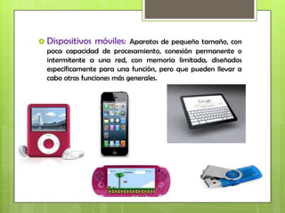  Dispositivos móviles: Aparatos de pequeño tamaño, con
  poca capacidad de procesamiento, conexión permanente o
  intermitente a una red, con memoria limitada, diseñados
  específicamente para una función, pero que pueden llevar a
  cabo otras funciones más generales.
 
