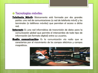  Tecnologías     móviles:
Telefonía Móvil: Básicamente está formada por dos grandes
  partes: una red de comunicaciones (o red de telefonía móvil) y los
  terminales (o teléfonos móviles) que permiten el acceso a dicha
  red.
Internet: Es una red informática de transmisión de datos para la
  comunicación global que permite el intercambio de todo tipo de
  información (en formato digital) entre sus usuarios.
Radio comunicación: Es la comunicación vía radio que se
  caracteriza por el movimiento de los campos eléctricos y campos
  magnéticos.
 