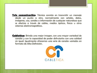 Tele comunicación: Técnica consiste en transmitir un mensaje
  desde un punto a otro, normalmente con señales, datos,
  imágenes, voz, sonidos o información de cualquier naturaleza que
  se efectúa a través de cables, medios ópticos, físicos u otros
  sistemas electromagnéticos.



Cabletica: Brinda una mejor imagen, con una mayor variedad de
  canales y con la capacidad de poder disfrutarlos con una calidad
  sin igual. Igualmente ofrecemos una serie de canales variados en
  formato de Alta Definición.
 