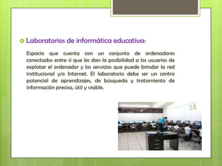  Laboratorios     de informática educativa:
  Espacio que cuenta con un conjunto de ordenadores
  conectados entre sí que les dan la posibilidad a los usuarios de
  explotar el ordenador y los servicios que puede brindar la red
  institucional y/o Internet. El laboratorio debe ser un centro
  potencial de aprendizajes, de búsqueda y tratamiento de
  información precisa, útil y viable.
 