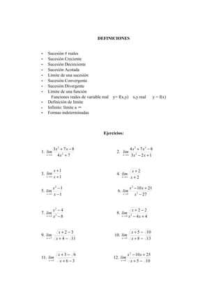 DEFINICIONES


-   Sucesión # reales
-   Sucesión Creciente
-   Sucesión Decreciente
-   Sucesión Acotada
-   Límite de una sucesión
-   Sucesión Convergente
-   Sucesión Divergente
-   Límite de una función
      Funciones reales de variable real   y= f(x,y)         x,y real    y = f(x)
-   Definición de límite
-   Infinito: límite a ∞
-   Formas indeterminadas



                                    Ejercicios:


       3x 2 + 7 x − 8                               4 x3 + 7 x 2 − 8
1. lim                                      2. lim
   x→∞   4x2 + 7                               x → ∞ 3x 2 − 2 x + 1




          x +1                                          x+2
3. lim                                      4. lim
    x→∞   x +1                                 x→∞      x+2

        x2 − 1                                      x 2 − 10 x + 21
5. lim                                      6. lim
   x →1 x − 1                                  x →3     x 3 − 27


       x2 − 4                                        x+2 −2
7. lim 3                                    8. lim
   x→2 x − 8                                   x→4 x − 4x + 4
                                                        2




              x+2 −3                                    x + 5 − 10
9. lim                                    10. lim
    x→7     x + 4 − 11                         x →5     x + 8 − 13


             x+3 − 6                                  x 2 − 10 x + 25
11. lim                                   12. lim
     x →3     x+6 −3                          x→5        x + 5 − 10
 