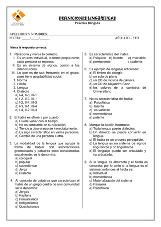 DEFINICIONES LINGÜÍSTICAS
                                             Práctica Dirigida


APELLIDOS Y NOMBRES: ____________________________________________________
FECHA: _____/_____/______                                     AÑO: 4TO – 5TO

Marca la respuesta correcta.

1. Relaciona y marca lo correcto.                   5. Es característica del habla:
   I. Es un acto individual, la forma propia como      a) Psíquica b) latente     c) invariable
      cada persona se expresa.                         d) permanente              e) patente
  II. Es un sistema de signos, común a los
      interlocutores.                               6. Es ejemplo de lenguaje articulado:
 III. Lo que es de uso frecuente en el grupo,          a) El timbre del colegio
      pues tiene aceptabilidad social.                 b) un solo de piano
   1. Norma                                            c) un CD de música de cámara.
   2. Habla                                            d) un CD de Alejandro Sanz
   3. Lengua                                           e) los colores de la camiseta de
   4. Dialecto                                            Universitario
     a) I-4, II-3, III-1
     b) I-2, II-3, III-1                            7. No es característica del habla:
     c) I-2, II-4, III-3                               a) Psicofísica
     d) I-3, II-1, III-4                               b) latente
     e) I-4, II-2, III-3                               c) es variable
                                                       d) momentánea
2. El habla es efímera por cuanto:                     e) patente
   a) Puede variar con el tiempo.
   b) No es constante en su vibración.              8. Marque la opción incorrecta:
   c) Tiende a desvanecerse inmediatamente.            a) Toda lengua posee dialectos.
   d) Es algo característico en varias personas.       b) Un dialecto se puede convertir en
   e) Cambia de una persona a otra.                       lengua.
                                                       c) El habla es un proceso perceptible.
3. La modalidad de la lengua que agrupa la             d) La lengua es un sistema de signos
   forma de hablar con incorrecciones                     lingüísticos y no lingüísticos.
   gramaticales y palabras poco consideradas           e) El lenguaje puede ser articulado y
   socialmente, se le denomina:                           no articulado.
    a) coloquial
    b) popular                                      9. Si la lengua es abstracta y el habla es
    c) subestándar                                     concreta; por lo tanto si la lengua es el
    d) Jerga                                           sistema, entonces el habla es:
    e) Dialecto                                        a) Individual
                                                       b) momentánea
4. Al conjunto de palabras que caracterizan el         c) Materialización del sistema
   habla de un grupo dentro de una comunidad           d) Pasajera
   se le denomina:                                     e) Psicofísica
   a) Jergas
   b) Replana
   c) Peruanismos
   d) Indigenismos
   e) Quechuismos
 