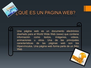 ¿QUÉ ES UN PAGINA WEB?


Una página web es un documento electrónico
diseñado para el World Wide Web (www) que contiene
información    como    textos,  imágenes,    videos,
animaciones u otros. Una de las principales
características de las páginas web son los
Hipervínculos. Una página web forma parte de un Sitio
Web
 