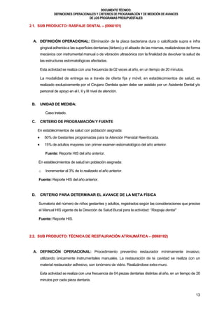 DOCUMENTOTÉCNICO:
DEFINICIONES OPERACIONALES Y CRITERIOS DE PROGRAMACIÓN Y DE MEDICIÓN DE AVANCES
DE LOS PROGRAMAS PRESUPUESTALES
13
2.1. SUB PRODUCTO: RASPAJE DENTAL – (0068101)
A. DEFINICIÓN OPERACIONAL: Eliminación de la placa bacteriana dura o calcificada supra e infra
gingival adherida a las superficies dentarias (tártaro) y el alisado de las mismas, realizándose de forma
mecánica con instrumental manual o de vibración ultrasónica con la finalidad de devolver la salud de
las estructuras estomatológicas afectadas.
Esta actividad se realiza con una frecuencia de 02 veces al año, en un tiempo de 20 minutos.
La modalidad de entrega es a través de oferta fija y móvil, en establecimientos de salud; es
realizado exclusivamente por el Cirujano Dentista quien debe ser asistido por un Asistente Dental y/o
personal de apoyo en el I, II y III nivel de atención.
B. UNIDAD DE MEDIDA:
Caso tratado.
C. CRITERIO DE PROGRAMACIÓN Y FUENTE
En establecimientos de salud con población asignada:
 50% de Gestantes programadas para la Atención Prenatal Reenfocada.
 15% de adultos mayores con primer examen estomatológico del año anterior.
Fuente: Reporte HIS del año anterior.
En establecimientos de salud sin población asignada:
o Incrementar el 3% de lo realizado el año anterior.
Fuente: Reporte HIS del año anterior.
D. CRITERIO PARA DETERMINAR EL AVANCE DE LA META FÍSICA
Sumatoria del número de niños gestantes y adultos, registrados según las consideraciones que precise
el Manual HIS vigente de la Dirección de Salud Bucal para la actividad: “Raspaje dental”
Fuente: Reporte HIS.
2.2. SUB PRODUCTO: TÉCNICA DE RESTAURACIÓN ATRAUMÁTICA – (0068102)
A. DEFINICIÓN OPERACIONAL: Procedimiento preventivo restaurador mínimamente invasivo,
utilizando únicamente instrumentales manuales. La restauración de la cavidad se realiza con un
material restaurador adhesivo, con ionómero de vidrio. Realizándose extra muro.
Esta actividad se realiza con una frecuencia de 04 piezas dentarias distintas al año, en un tiempo de 20
minutos por cada pieza dentaria.
 