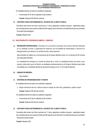 DOCUMENTOTÉCNICO:
DEFINICIONES OPERACIONALES Y CRITERIOS DE PROGRAMACIÓN Y DE MEDICIÓN DE AVANCES
DE LOS PROGRAMAS PRESUPUESTALES
16
En establecimientos de salud sin población asignada:
o Incrementar el 3% de lo realizado el año anterior.
Fuente: Reporte HIS del año anterior.
D. CRITERIO PARA DETERMINAR EL AVANCE DE LA META FÍSICA
Sumatoria del número de niños menores de 11 años, gestantes y adultos mayores , registrados según
las consideraciones que precise el Manual HIS vigente de la Dirección de Salud Bucal para la actividad:
“Consulta Estomatológica”
Fuente: Reporte HIS.
2.5. SUB PRODUCTO: EXODONCIA SIMPLE – (5000703)
A. DEFINICIÓN OPERACIONAL: Consiste en la remoción quirúrgica de la pieza dentaria afectada
en su vitalidad, función y capacidad de restaurar con la finalidad de desfocalizar y disminuir la
patogenicidad que afecta a la cavidad bucal y salud general.
Esta actividad se realiza con una frecuencia de 02 piezas distintas al año, en un tiempo de 20 minutos
por cada pieza dentaria.
La modalidad de entrega es a través de oferta fija y móvil, en establecimientos de salud u otro
espacio adecuado para tal efecto; es realizado exclusivamente por el Cirujano Dentista quien debe
ser asistido por un Asistente Dental y/o personal de apoyo en el I, II y III nivel de atención.
B. UNIDAD DE MEDIDA:
Caso tratado.
C. CRITERIO DE PROGRAMACIÓN Y FUENTE
En establecimientos de salud con población asignada:
 Según tendencia de los 3 últimos años en etapa de vida niño, gestantes y adulto mayor.
Fuente: Reporte HIS del año anterior
En establecimientos de salud sin población asignada:
o Incrementar el 3% de lo realizado el año anterior.
Fuente: Reporte HIS del año anterior.
D. CRITERIO PARA DETERMINAR EL AVANCE DE LA META FÍSICA
Sumatoria del número de niños menores de 11 años, gestantes y adultos mayores , registrados según
las consideraciones que precise el Manual HIS vigente de la Dirección de Salud Bucal para la actividad:
“Exodoncia dental simple”
Fuente: Reporte HIS.
 