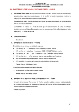DOCUMENTOTÉCNICO:
DEFINICIONES OPERACIONALES Y CRITERIOS DE PROGRAMACIÓN Y DE MEDICIÓN DE AVANCES
DE LOS PROGRAMAS PRESUPUESTALES
17
2.6. SUB PRODUCTO: RESTAURACIÓN DENTAL CON RESINA – (5000705)
A. DEFINICIÓN OPERACIONAL: Procedimiento mediante el cual se restaura la estructura dentaria de
piezas deciduas o permanentes afectadas, a fin de devolver la función masticatoria, mediante la
utilización de resina fotopolimerizable o autopolimerizable.
Esta actividad se realiza con una frecuencia de 04 piezas dentarias distintas al año, en un tiempo de 20
minutos por cada pieza dentaria.
La modalidad de entrega es a través de oferta fija, en establecimientos de salud; es realizado
exclusivamente por el Cirujano Dentista quien debe ser asistido por un Asistente Dental y/o personal de
apoyo en el I, II y III nivel de atención.
B. UNIDAD DE MEDIDA:
Caso tratado.
C. CRITERIO DE PROGRAMACIÓN Y FUENTE
En establecimientos de salud con población asignada:
 15% de niños de 1 a 11 meses con CRED COMPLETO del año anterior.
 15% de niños de 1 año a 1 año, 11 meses con CRED COMPLETO del año anterior.
 15% de niños de 2 años a 4 años, 11 meses con CRED COMPLETO del año anterior.
 15% de niños de 5 a 11 años con primer examen estomatológico del año anterior.
 30% de Gestantes programadas para la Atención Prenatal Reenfocada.
 10% de adultos mayores con primer examen estomatológico del año anterior.
Fuente: Reporte HIS del año anterior.
En establecimientos de salud sin población asignada:
o Incrementar el 3% de lo realizado el año anterior.
Fuente: Reporte HIS del año anterior.
D. CRITERIO PARA DETERMINAR EL AVANCE DE LA META FÍSICA
Sumatoria del número de niños menores de 11 años, gestantes y adultos mayores , registrados según
las consideraciones que precise el Manual HIS vigente de la Dirección de Salud Bucal para la actividad:
“Resina dental con resina fotopolimerizable”
Fuente: Reporte HIS.
 