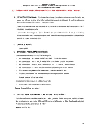 DOCUMENTOTÉCNICO:
DEFINICIONES OPERACIONALES Y CRITERIOS DE PROGRAMACIÓN Y DE MEDICIÓN DE AVANCES
DE LOS PROGRAMAS PRESUPUESTALES
18
2.7. SUB PRODUCTO: RESTAURACIONES DENTALES CON IONÓMERO DE VIDRIO – (5000704)
A. DEFINICIÓN OPERACIONAL: Consiste en la restauración de la estructura dentaria afectadas por
caries, con el fin de devolver la función masticatoria mediante la utilización de ionómero de vidrio
de restauración fotopolimerizable o autopolimerizable.
Esta actividad se realiza con una frecuencia de 03 piezas dentarias distintas al año, en un tiempo de 20
minutos por cada pieza dentaria.
La modalidad de entrega es a través de oferta fija, en establecimientos de salud; es realizado
exclusivamente por el Cirujano Dentista quien debe ser asistido por un Asistente Dental y/o personal de
apoyo en el I, II y III nivel de atención.
B. UNIDAD DE MEDIDA:
Caso tratado.
C. CRITERIO DE PROGRAMACIÓN Y FUENTE
En establecimientos de salud con población asignada:
 20% de niños de 1 a 11 meses con CRED COMPLETO del año anterior.
 20% de niños de 1 año a 1 año, 11 meses con CRED COMPLETO del año anterior.
 20% de niños de 2 años a 4 años, 11 meses con CRED COMPLETO del año anterior.
 30% de niños de 5 a 11 años con primer examen estomatológico del año anterior.
 20% de Gestantes programadas para la Atención Prenatal Reenfocada.
 5% de adultos mayores con primer examen estomatológico del año anterior.
Fuente: Reporte HIS del año anterior.
En establecimientos de salud sin población asignada:
o Incrementar el 3% de lo realizado el año anterior.
Fuente: Reporte HIS del año anterior.
D. CRITERIO PARA DETERMINAR EL AVANCE DE LA META FÍSICA
Sumatoria del número de niños menores de 11 años, gestantes y adultos mayores , registrados según
las consideraciones que precise el Manual HIS vigente de la Dirección de Salud Bucal para la actividad:
“Restauración dental con ionómero de vidrio”
Fuente: Reporte HIS.
 