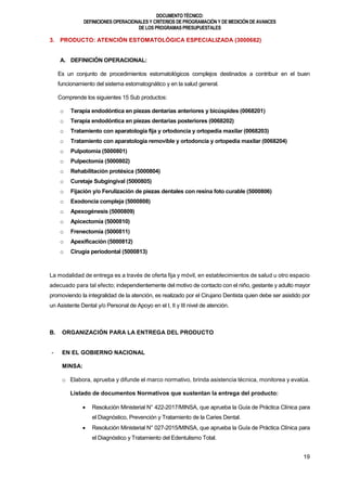 DOCUMENTOTÉCNICO:
DEFINICIONES OPERACIONALES Y CRITERIOS DE PROGRAMACIÓN Y DE MEDICIÓN DE AVANCES
DE LOS PROGRAMAS PRESUPUESTALES
19
3. PRODUCTO: ATENCIÓN ESTOMATOLÓGICA ESPECIALIZADA (3000682)
A. DEFINICIÓN OPERACIONAL:
Es un conjunto de procedimientos estomatológicos complejos destinados a contribuir en el buen
funcionamiento del sistema estomatognático y en la salud general.
Comprende los siguientes 15 Sub productos:
o Terapia endodóntica en piezas dentarias anteriores y bicúspides (0068201)
o Terapia endodóntica en piezas dentarias posteriores (0068202)
o Tratamiento con aparatología fija y ortodoncia y ortopedia maxilar (0068203)
o Tratamiento con aparatología removible y ortodoncia y ortopedia maxilar (0068204)
o Pulpotomía (5000801)
o Pulpectomía (5000802)
o Rehabilitación protésica (5000804)
o Curetaje Subgingival (5000805)
o Fijación y/o Ferulización de piezas dentales con resina foto curable (5000806)
o Exodoncia compleja (5000808)
o Apexogénesis (5000809)
o Apicectomía (5000810)
o Frenectomía (5000811)
o Apexificación (5000812)
o Cirugía periodontal (5000813)
La modalidad de entrega es a través de oferta fija y móvil, en establecimientos de salud u otro espacio
adecuado para tal efecto; independientemente del motivo de contacto con el niño, gestante y adulto mayor
promoviendo la integralidad de la atención, es realizado por el Cirujano Dentista quien debe ser asistido por
un Asistente Dental y/o Personal de Apoyo en el I, II y III nivel de atención.
B. ORGANIZACIÓN PARA LA ENTREGA DEL PRODUCTO
- EN EL GOBIERNO NACIONAL
MINSA:
o Elabora, aprueba y difunde el marco normativo, brinda asistencia técnica, monitorea y evalúa.
Listado de documentos Normativos que sustentan la entrega del producto:
 Resolución Ministerial N° 422-2017/MINSA, que aprueba la Guía de Práctica Clínica para
el Diagnóstico, Prevención y Tratamiento de la Caries Dental.
 Resolución Ministerial N° 027-2015/MINSA, que aprueba la Guía de Práctica Clínica para
el Diagnóstico y Tratamiento del Edentulismo Total.
 