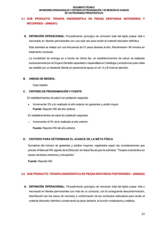 DOCUMENTOTÉCNICO:
DEFINICIONES OPERACIONALES Y CRITERIOS DE PROGRAMACIÓN Y DE MEDICIÓN DE AVANCES
DE LOS PROGRAMAS PRESUPUESTALES
23
3.1. SUB PRODUCTO: TERAPIA ENDODÓNTICA EN PIEZAS DENTARIAS ANTERIORES Y
BICÚSPIDES – (0068201)
A. DEFINICIÓN OPERACIONAL: Procedimiento quirúrgico de remoción total del tejido pulpar vital o
necrosado en dientes permanentes con una sola raíz para recibir el material obturador definitivo.
Esta actividad se realiza con una frecuencia de 01 pieza dentaria al año. Rendimiento= 90 minutos en
tratamiento concluido.
La modalidad de entrega es a través de oferta fija, en establecimientos de salud; es realizado
exclusivamente por el Cirujano Dentista capacitado o especialista en Carielogía yendodoncia quien debe
ser asistido por un Asistente Dental y/o personal de apoyo en el I, II y III nivel de atención.
B. UNIDAD DE MEDIDA:
Caso tratado.
C. CRITERIO DE PROGRAMACIÓN Y FUENTE
En establecimientos de salud con población asignada:
 Incrementar 5% a lo realizado el año anterior en gestantes y adulto mayor.
Fuente: Reporte HIS del año anterior.
En establecimientos de salud sin población asignada:
o Incrementar el 3% de lo realizado el año anterior.
Fuente: Reporte HIS del año anterior.
D. CRITERIO PARA DETERMINAR EL AVANCE DE LA META FÍSICA
Sumatoria del número de gestantes y adultos mayores, registrados según las consideraciones que
precise el Manual HIS vigente de la Dirección de Salud Bucal para la actividad: “Terapia endodóntica en
piezas dentarias anteriores y bicúspides”
Fuente: Reporte HIS.
3.2. SUB PRODUCTO: TERAPIA ENDODÓNTICA EN PIEZAS DENTARIAS POSTERIORES – (0068202)
A. DEFINICIÓN OPERACIONAL: Procedimiento quirúrgico de remoción total del tejido pulpar vital o
necrosado en dientes permanentes con más de un conducto, con la consiguiente descontaminación,
desinfección (en los casos de necrosis) y conformación de los conductos radiculares para recibir el
material obturador definitivo conservando la pieza dentaria, la función masticatoria y estética.
 