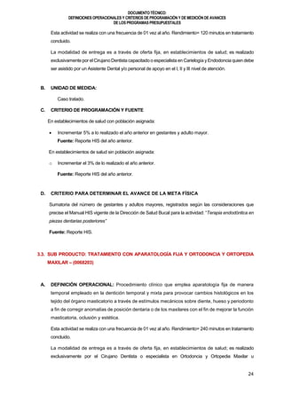 DOCUMENTOTÉCNICO:
DEFINICIONES OPERACIONALES Y CRITERIOS DE PROGRAMACIÓN Y DE MEDICIÓN DE AVANCES
DE LOS PROGRAMAS PRESUPUESTALES
24
Esta actividad se realiza con una frecuencia de 01 vez al año. Rendimiento= 120 minutos en tratamiento
concluido.
La modalidad de entrega es a través de oferta fija, en establecimientos de salud; es realizado
exclusivamente por el CirujanoDentista capacitado o especialista en Carielogía yEndodoncia quien debe
ser asistido por un Asistente Dental y/o personal de apoyo en el I, II y III nivel de atención.
B. UNIDAD DE MEDIDA:
Caso tratado.
C. CRITERIO DE PROGRAMACIÓN Y FUENTE
En establecimientos de salud con población asignada:
 Incrementar 5% a lo realizado el año anterior en gestantes y adulto mayor.
Fuente: Reporte HIS del año anterior.
En establecimientos de salud sin población asignada:
o Incrementar el 3% de lo realizado el año anterior.
Fuente: Reporte HIS del año anterior.
D. CRITERIO PARA DETERMINAR EL AVANCE DE LA META FÍSICA
Sumatoria del número de gestantes y adultos mayores, registrados según las consideraciones que
precise el Manual HIS vigente de la Dirección de Salud Bucal para la actividad: “Terapia endodóntica en
piezas dentarias posteriores”
Fuente: Reporte HIS.
3.3. SUB PRODUCTO: TRATAMIENTO CON APARATOLOGÍA FIJA Y ORTODONCIA Y ORTOPEDIA
MAXILAR – (0068203)
A. DEFINICIÓN OPERACIONAL: Procedimiento clínico que emplea aparatología fija de manera
temporal empleado en la dentición temporal y mixta para provocar cambios histológicos en los
tejido del órgano masticatorio a través de estímulos mecánicos sobre diente, hueso y periodonto
a fin de corregir anomalías de posición dentaria o de los maxilares con el fin de mejorar la función
masticatoria, oclusión y estética.
Esta actividad se realiza con una frecuencia de 01 vez al año. Rendimiento= 240 minutos en tratamiento
concluido.
La modalidad de entrega es a través de oferta fija, en establecimientos de salud; es realizado
exclusivamente por el Cirujano Dentista o especialista en Ortodoncia y Ortopedia Maxilar u
 