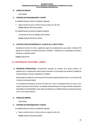 DOCUMENTOTÉCNICO:
DEFINICIONES OPERACIONALES Y CRITERIOS DE PROGRAMACIÓN Y DE MEDICIÓN DE AVANCES
DE LOS PROGRAMAS PRESUPUESTALES
26
B. UNIDAD DE MEDIDA:
Caso tratado.
C. CRITERIO DE PROGRAMACIÓN Y FUENTE
En establecimientos de salud con población asignada:
 Según tendencia de los 3 últimos años en etapa de vida niño.
Fuente: Reporte HIS del año anterior.
En establecimientos de salud sin población asignada:
Incrementar el 3% de lo realizado el año anterior.
Fuente: Reporte HIS del año anterior.
D. CRITERIO PARA DETERMINAR EL AVANCE DE LA META FÍSICA
Sumatoria del número de niños, registrados según las consideraciones que precise el Manual HIS
vigente de la Dirección de Salud Bucal para la actividad: “Tratamiento con aparatología removible y
ortodoncia y ortopedia maxilar”
Fuente: Reporte HIS.
3.5. SUB PRODUCTO: PULPOTOMÍA – (5000801)
A. DEFINICIÓN OPERACIONAL: Procedimiento quirúrgico de escisión de la pulpa cameral y la
aplicación de un medicamento sobre la pulpa remanente, con el propósito de mantener la vitalidad de
la pieza dentaria, la función masticatoria y la estética.
Esta actividad se realiza con una frecuencia de 02 piezas dentarias distintas al año, en un tiempo de 60
minutos por cada pieza tratada.
La modalidad de entrega es a través de oferta fija y móvil, en establecimientos de salud u otro
espacio adecuado para tal efecto; es realizado exclusivamente por el Cirujano Dentista capacitado o
especialista en Odontopediatría, quien debe ser asistido por un Asistente Dental y/o personal de apoyo
en el I, II y III nivel de atención.
B. UNIDAD DE MEDIDA:
Caso tratado.
C. CRITERIO DE PROGRAMACIÓN Y FUENTE
En establecimientos de salud con población asignada:
 Según tendencia de los 3 últimos años en etapa de vida niño.
Fuente: Reporte HIS del año anterior.
 