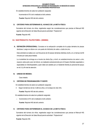 DOCUMENTOTÉCNICO:
DEFINICIONES OPERACIONALES Y CRITERIOS DE PROGRAMACIÓN Y DE MEDICIÓN DE AVANCES
DE LOS PROGRAMAS PRESUPUESTALES
27
En establecimientos de salud sin población asignada:
Incrementar el 3% de lo realizado el año anterior.
Fuente: Reporte HIS del año anterior.
D. CRITERIO PARA DETERMINAR EL AVANCE DE LA META FÍSICA
Sumatoria del número de niños, registrados según las consideraciones que precise el Manual HIS
vigente de la Dirección de Salud Bucal para la actividad: “Pulpotomía”
Fuente: Reporte HIS.
3.6. SUB PRODUCTO: PULPECTOMÍA – (5000802)
A. DEFINICIÓN OPERACIONAL: Consiste en la extirpación completa de la pulpa dentaria de piezas
deciduas. Luego se obtura con una pasta de hidróxido de calcio u óxido de zinc.
Esta actividad se realiza con una frecuencia de 02 piezas dentarias distintas al año, en un tiempo de 60
minutos por cada pieza tratada.
La modalidad de entrega es a través de oferta fija y móvil, en establecimientos de salud u otro
espacio adecuado para tal efecto; es realizado exclusivamente por el Cirujano Dentista capacitado o
especialista en Odontopediatría, quien debe ser asistido por un Asistente Dental y/o personal de apoyo
en el I, II y III nivel de atención.
B. UNIDAD DE MEDIDA:
Caso tratado.
C. CRITERIO DE PROGRAMACIÓN Y FUENTE
En establecimientos de salud con población asignada:
 Según tendencia de los 3 últimos años, en la etapa de vida niño.
Fuente: Reporte HIS del año anterior.
En establecimientos de salud sin población asignada:
o Incrementar el 3% de lo realizado el año anterior.
Fuente: Reporte HIS del año anterior.
D. CRITERIO PARA DETERMINAR EL AVANCE DE LA META FÍSICA
Sumatoria del número de niños, registrados según las consideraciones que precise el Manual HIS
vigente de la Dirección de Salud Bucal para la actividad: “Pulpectomía”
Fuente: Reporte HIS.
 