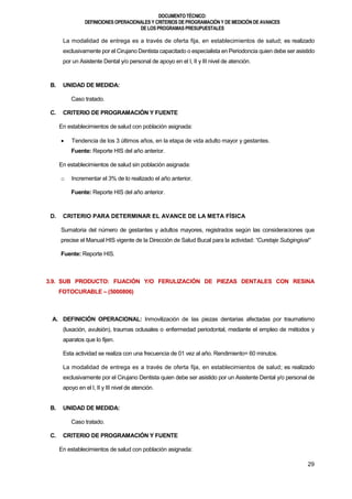 DOCUMENTOTÉCNICO:
DEFINICIONES OPERACIONALES Y CRITERIOS DE PROGRAMACIÓN Y DE MEDICIÓN DE AVANCES
DE LOS PROGRAMAS PRESUPUESTALES
29
La modalidad de entrega es a través de oferta fija, en establecimientos de salud; es realizado
exclusivamente por el Cirujano Dentista capacitado o especialista en Periodoncia quien debe ser asistido
por un Asistente Dental y/o personal de apoyo en el I, II y III nivel de atención.
B. UNIDAD DE MEDIDA:
Caso tratado.
C. CRITERIO DE PROGRAMACIÓN Y FUENTE
En establecimientos de salud con población asignada:
 Tendencia de los 3 últimos años, en la etapa de vida adulto mayor y gestantes.
Fuente: Reporte HIS del año anterior.
En establecimientos de salud sin población asignada:
o Incrementar el 3% de lo realizado el año anterior.
Fuente: Reporte HIS del año anterior.
D. CRITERIO PARA DETERMINAR EL AVANCE DE LA META FÍSICA
Sumatoria del número de gestantes y adultos mayores, registrados según las consideraciones que
precise el Manual HIS vigente de la Dirección de Salud Bucal para la actividad: “Curetaje Subgingival”
Fuente: Reporte HIS.
3.9. SUB PRODUCTO: FIJACIÓN Y/O FERULIZACIÓN DE PIEZAS DENTALES CON RESINA
FOTOCURABLE – (5000806)
A. DEFINICIÓN OPERACIONAL: Inmovilización de las piezas dentarias afectadas por traumatismo
(luxación, avulsión), traumas oclusales o enfermedad periodontal, mediante el empleo de métodos y
aparatos que lo fijen.
Esta actividad se realiza con una frecuencia de 01 vez al año. Rendimiento= 60 minutos.
La modalidad de entrega es a través de oferta fija, en establecimientos de salud; es realizado
exclusivamente por el Cirujano Dentista quien debe ser asistido por un Asistente Dental y/o personal de
apoyo en el I, II y III nivel de atención.
B. UNIDAD DE MEDIDA:
Caso tratado.
C. CRITERIO DE PROGRAMACIÓN Y FUENTE
En establecimientos de salud con población asignada:
 
