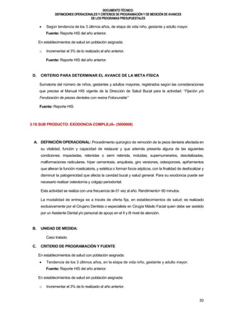 DOCUMENTOTÉCNICO:
DEFINICIONES OPERACIONALES Y CRITERIOS DE PROGRAMACIÓN Y DE MEDICIÓN DE AVANCES
DE LOS PROGRAMAS PRESUPUESTALES
30
 Según tendencia de los 3 últimos años, de etapa de vida niño, gestante y adulto mayor.
Fuente: Reporte HIS del año anterior.
En establecimientos de salud sin población asignada:
o Incrementar el 3% de lo realizado el año anterior.
Fuente: Reporte HIS del año anterior.
D. CRITERIO PARA DETERMINAR EL AVANCE DE LA META FÍSICA
Sumatoria del número de niños, gestantes y adultos mayores, registrados según las consideraciones
que precise el Manual HIS vigente de la Dirección de Salud Bucal para la actividad: “Fijación y/o
Ferulización de piezas dentales con resina Fotocurable”
Fuente: Reporte HIS.
3.10.SUB PRODUCTO: EXODONCIA COMPLEJA– (5000808)
A. DEFINICIÓN OPERACIONAL: Procedimiento quirúrgico de remoción de la pieza dentaria afectada en
su vitalidad, función y capacidad de restaurar y que además presenta alguna de las siguientes
condiciones: impactadas, retenidas o semi retenida, incluidas, supernumerarios, desvitalizadas,
malformaciones radiculares, híper cementosis, anquilosis, giro versiones, osteoporosis, apiñamientos
que alteran la función masticatoria, y estética o forman focos sépticos, con la finalidad de desfocalizar y
disminuir la patogenicidad que afecta la cavidad bucal y salud general. Para su exodoncia puede ser
necesario realizar osteotomía y colgajo periodontal.
Esta actividad se realiza con una frecuencia de 01 vez al año. Rendimiento= 60 minutos.
La modalidad de entrega es a través de oferta fija, en establecimientos de salud; es realizado
exclusivamente por el Cirujano Dentista o especialista en Cirugía Máxilo Facial quien debe ser asistido
por un Asistente Dental y/o personal de apoyo en el II y III nivel de atención.
B. UNIDAD DE MEDIDA:
Caso tratado.
C. CRITERIO DE PROGRAMACIÓN Y FUENTE
En establecimientos de salud con población asignada:
 Tendencia de los 3 últimos años, en la etapa de vida niño, gestante y adulto mayor.
Fuente: Reporte HIS del año anterior.
En establecimientos de salud sin población asignada:
o Incrementar el 3% de lo realizado el año anterior.
 