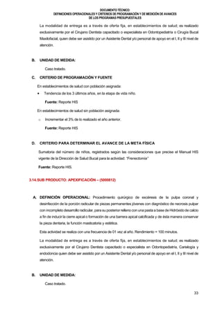 DOCUMENTOTÉCNICO:
DEFINICIONES OPERACIONALES Y CRITERIOS DE PROGRAMACIÓN Y DE MEDICIÓN DE AVANCES
DE LOS PROGRAMAS PRESUPUESTALES
33
La modalidad de entrega es a través de oferta fija, en establecimientos de salud; es realizado
exclusivamente por el Cirujano Dentista capacitado o especialista en Odontopediatría o Cirugía Bucal
Maxilofacial, quien debe ser asistido por un Asistente Dental y/o personal de apoyo en el I, II y III nivel de
atención.
B. UNIDAD DE MEDIDA:
Caso tratado.
C. CRITERIO DE PROGRAMACIÓN Y FUENTE
En establecimientos de salud con población asignada:
 Tendencia de los 3 últimos años, en la etapa de vida niño.
Fuente: Reporte HIS
En establecimientos de salud sin población asignada:
o Incrementar el 3% de lo realizado el año anterior.
Fuente: Reporte HIS
D. CRITERIO PARA DETERMINAR EL AVANCE DE LA META FÍSICA
Sumatoria del número de niños, registrados según las consideraciones que precise el Manual HIS
vigente de la Dirección de Salud Bucal para la actividad: “Frenectomía”
Fuente: Reporte HIS.
3.14.SUB PRODUCTO: APEXIFICACIÓN – (5000812)
A. DEFINICIÓN OPERACIONAL: Procedimiento quirúrgico de excéresis de la pulpa coronal y
desinfección de la porción radicular de piezas permanentes jóvenes con diagnóstico de necrosis pulpar
con incompleto desarrolloradicular, parasu posterior relleno con una pastaa base de Hidróxidode calcio
a fin de inducir la cierre apical o formación de una barrera apical calcificada y de ésta manera conservar
la pieza dentaria, la función masticatoria y estética.
Esta actividad se realiza con una frecuencia de 01 vez al año. Rendimiento = 100 minutos.
La modalidad de entrega es a través de oferta fija, en establecimientos de salud; es realizado
exclusivamente por el Cirujano Dentista capacitado o especialista en Odontopediatría, Carielogía y
endodoncia quien debe ser asistido por un Asistente Dental y/o personal de apoyo en el I, II y III nivel de
atención.
B. UNIDAD DE MEDIDA:
Caso tratado.
 