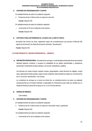 DOCUMENTOTÉCNICO:
DEFINICIONES OPERACIONALES Y CRITERIOS DE PROGRAMACIÓN Y DE MEDICIÓN DE AVANCES
DE LOS PROGRAMAS PRESUPUESTALES
34
C. CRITERIO DE PROGRAMACIÓN Y FUENTE
En establecimientos de salud con población asignada:
 Tendencia de los 3 últimos años en etapa de vida niño
Fuente: Reporte HIS
En establecimientos de salud sin población asignada:
o Incrementar el 3% de lo realizado el año anterior.
Fuente: Reporte HIS
D. CRITERIO PARA DETERMINAR EL AVANCE DE LA META FÍSICA
Sumatoria del número de niños, registrados según las consideraciones que precise el Manual HIS
vigente de la Dirección de Salud Bucal para la actividad: “Apexificación”
Fuente: Reporte HIS.
3.15.SUB PRODUCTO: CIRUGÍA PERIODONTAL – (5000813)
A. DEFINICIÓN OPERACIONAL: Procedimiento quirúrgico a nivel del tejido periodontal de las pieza dental
afectada logrando mantener y recuperar la estabilidad de los tejidos periodontales y arquitectura
periodontal, manteniendo la pieza dentaria, y la función masticatoria y estética.
Las técnicas de cirugía incluyen raspado cerrado, gingivoplastía, varias técnicas de colgajos, cirugía
ósea, regeneración tisular guiada y según el caso implantes. Esta actividad se realiza con una frecuencia
de 01 vez al año. Rendimiento = 60 minutos.
La modalidad de entrega es a través de oferta fija, en establecimientos de salud; es realizado
exclusivamente por el Cirujano Dentista o especialista en Periodoncia quien debe ser asistido por un
Asistente Dental y/o personal de apoyo en el I, II y III nivel de atención.
B. UNIDAD DE MEDIDA:
Caso tratado.
C. CRITERIO DE PROGRAMACIÓN Y FUENTE
En establecimientos de salud con población asignada:
 Tendencia de los 3 últimos años en etapa de vida adulto mayor y gestantes.
Fuente: Reporte HIS
En establecimientos de salud sin población asignada:
o Incrementar el 3% de lo realizado el año anterior.
 