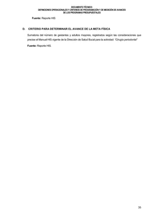 DOCUMENTOTÉCNICO:
DEFINICIONES OPERACIONALES Y CRITERIOS DE PROGRAMACIÓN Y DE MEDICIÓN DE AVANCES
DE LOS PROGRAMAS PRESUPUESTALES
35
Fuente: Reporte HIS
D. CRITERIO PARA DETERMINAR EL AVANCE DE LA META FÍSICA
Sumatoria del número de gestantes y adultos mayores, registrados según las consideraciones que
precise el Manual HIS vigente de la Dirección de Salud Bucal para la actividad: “Cirugía periodontal”
Fuente: Reporte HIS.
 