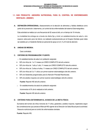 DOCUMENTOTÉCNICO:
DEFINICIONES OPERACIONALES Y CRITERIOS DE PROGRAMACIÓN Y DE MEDICIÓN DE AVANCES
DE LOS PROGRAMAS PRESUPUESTALES
4
1.1. SUB PRODUCTO: ASESORÍA NUTRICIONAL PARA EL CONTROL DE ENFERMEDADES
DENTALES – (0068001)
A. DEFINICIÓN OPERACIONAL: Asesoramiento en la elección de alimentos y hábitos dietéticos como
parte de la prevención, tratamiento y el control de las enfermedades del sistema Estomatognático.
Esta actividad se realiza con una frecuencia de 02 veces al año, en un tiempo de 10 minutos.
La modalidad de entrega es a través de oferta fija y móvil, en establecimientos de salud u otro
espacio adecuado para tal efecto; es realizado exclusivamente por el Cirujano Dentista quien debe
ser asistido por un Asistente Dental y/o personal de apoyo en el I, II y III nivel de atención.
B. UNIDAD DE MEDIDA:
Caso controlado.
C. CRITERIO DE PROGRAMACIÓN Y FUENTE:
o En establecimientos de salud con población asignada:
 50% de niños de 1 a 11 meses con CRED COMPLETO del año anterior.
 50% de niños de 1 año a 1 año, 11 meses con CRED COMPLETO del año anterior.
 50% de niños de 2 años a 4 años, 11 meses con CRED COMPLETO del año anterior.
 50% de niños de 5 a 11 años con primer examen estomatológico del año anterior.
 50% de Gestantes programadas para la Atención Prenatal Reenfocada.
 30% de adultos mayores con primer examen estomatológico del año anterior.
Fuente: Reporte HIS del año anterior.
o En establecimientos de salud sin población asignada:
Incrementar el 3% de lo realizado el año anterior.
Fuente: Reporte HIS del año anterior.
D. CRITERIO PARA DETERMINAR EL AVANCE DE LA META FÍSICA
Sumatoria del número de niños menores de 11 años, gestantes y adultos mayores, registrados según
las consideraciones que precise el Manual HIS vigente de la Dirección de Salud Bucal para la actividad:
“Asesoría nutricional para el control de enfermedades dentales
Fuente: Reporte HIS.
 
