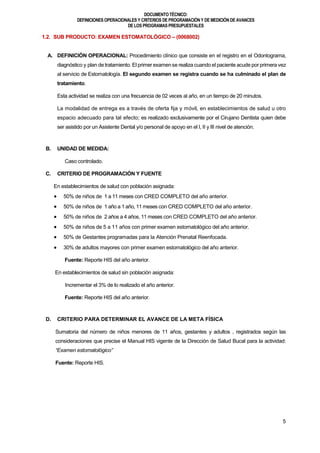DOCUMENTOTÉCNICO:
DEFINICIONES OPERACIONALES Y CRITERIOS DE PROGRAMACIÓN Y DE MEDICIÓN DE AVANCES
DE LOS PROGRAMAS PRESUPUESTALES
5
1.2. SUB PRODUCTO: EXAMEN ESTOMATOLÓGICO – (0068002)
A. DEFINICIÓN OPERACIONAL: Procedimiento clínico que consiste en el registro en el Odontograma,
diagnóstico y plan de tratamiento. El primer examense realiza cuando el paciente acude por primera vez
al servicio de Estomatología. El segundo examen se registra cuando se ha culminado el plan de
tratamiento.
Esta actividad se realiza con una frecuencia de 02 veces al año, en un tiempo de 20 minutos.
La modalidad de entrega es a través de oferta fija y móvil, en establecimientos de salud u otro
espacio adecuado para tal efecto; es realizado exclusivamente por el Cirujano Dentista quien debe
ser asistido por un Asistente Dental y/o personal de apoyo en el I, II y III nivel de atención.
B. UNIDAD DE MEDIDA:
Caso controlado.
C. CRITERIO DE PROGRAMACIÓN Y FUENTE
En establecimientos de salud con población asignada:
 50% de niños de 1 a 11 meses con CRED COMPLETO del año anterior.
 50% de niños de 1 año a 1 año, 11 meses con CRED COMPLETO del año anterior.
 50% de niños de 2 años a 4 años, 11 meses con CRED COMPLETO del año anterior.
 50% de niños de 5 a 11 años con primer examen estomatológico del año anterior.
 50% de Gestantes programadas para la Atención Prenatal Reenfocada.
 30% de adultos mayores con primer examen estomatológico del año anterior.
Fuente: Reporte HIS del año anterior.
En establecimientos de salud sin población asignada:
Incrementar el 3% de lo realizado el año anterior.
Fuente: Reporte HIS del año anterior.
D. CRITERIO PARA DETERMINAR EL AVANCE DE LA META FÍSICA
Sumatoria del número de niños menores de 11 años, gestantes y adultos , registrados según las
consideraciones que precise el Manual HIS vigente de la Dirección de Salud Bucal para la actividad:
“Examen estomatológico”
Fuente: Reporte HIS.
 
