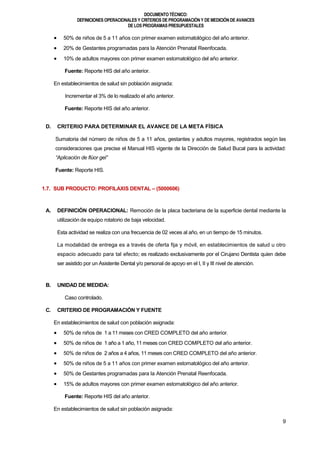 DOCUMENTOTÉCNICO:
DEFINICIONES OPERACIONALES Y CRITERIOS DE PROGRAMACIÓN Y DE MEDICIÓN DE AVANCES
DE LOS PROGRAMAS PRESUPUESTALES
9
 50% de niños de 5 a 11 años con primer examen estomatológico del año anterior.
 20% de Gestantes programadas para la Atención Prenatal Reenfocada.
 10% de adultos mayores con primer examen estomatológico del año anterior.
Fuente: Reporte HIS del año anterior.
En establecimientos de salud sin población asignada:
Incrementar el 3% de lo realizado el año anterior.
Fuente: Reporte HIS del año anterior.
D. CRITERIO PARA DETERMINAR EL AVANCE DE LA META FÍSICA
Sumatoria del número de niños de 5 a 11 años, gestantes y adultos mayores, registrados según las
consideraciones que precise el Manual HIS vigente de la Dirección de Salud Bucal para la actividad:
“Aplicación de flúor gel”
Fuente: Reporte HIS.
1.7. SUB PRODUCTO: PROFILAXIS DENTAL – (5000606)
A. DEFINICIÓN OPERACIONAL: Remoción de la placa bacteriana de la superficie dental mediante la
utilización de equipo rotatorio de baja velocidad.
Esta actividad se realiza con una frecuencia de 02 veces al año, en un tiempo de 15 minutos.
La modalidad de entrega es a través de oferta fija y móvil, en establecimientos de salud u otro
espacio adecuado para tal efecto; es realizado exclusivamente por el Cirujano Dentista quien debe
ser asistido por un Asistente Dental y/o personal de apoyo en el I, II y III nivel de atención.
B. UNIDAD DE MEDIDA:
Caso controlado.
C. CRITERIO DE PROGRAMACIÓN Y FUENTE
En establecimientos de salud con población asignada:
 50% de niños de 1 a 11 meses con CRED COMPLETO del año anterior.
 50% de niños de 1 año a 1 año, 11 meses con CRED COMPLETO del año anterior.
 50% de niños de 2 años a 4 años, 11 meses con CRED COMPLETO del año anterior.
 50% de niños de 5 a 11 años con primer examen estomatológico del año anterior.
 50% de Gestantes programadas para la Atención Prenatal Reenfocada.
 15% de adultos mayores con primer examen estomatológico del año anterior.
Fuente: Reporte HIS del año anterior.
En establecimientos de salud sin población asignada:
 