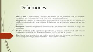 Definiciones
Tags: los tags, a veces llamados "etiquetas" en español, son los "comandos" que los programas
navegadores leen e interpretan para armar y dar forma a las páginas de Internet.
Categorias:Una categoría es cada uno de los grupos básicos en los que puede incluirse o clasificarse
todoconocimiento.También, una categoría es cada una de las jerarquías establecidas en una
profesión.
Wordpress: un sistema de gestión de contenidos (CMS) que permite crear y mantener un blog u otro
tipo de web.
Creative commons: Dicha organización permite usar y compartir tanto la creatividad como el
conocimiento a través de una serie de instrumentos jurídicos de carácter gratuito.
Blog: Página web, generalmente de carácter personal, con una estructura cronológica que se
actualiza regularmente y que se suele dedicar a tratar un tema concreto.
 