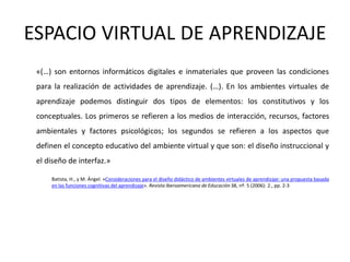 ESPACIO VIRTUAL DE APRENDIZAJE
 «(…) son entornos informáticos digitales e inmateriales que proveen las condiciones
 para la realización de actividades de aprendizaje. (…). En los ambientes virtuales de
 aprendizaje podemos distinguir dos tipos de elementos: los constitutivos y los
 conceptuales. Los primeros se refieren a los medios de interacción, recursos, factores
 ambientales y factores psicológicos; los segundos se refieren a los aspectos que
 definen el concepto educativo del ambiente virtual y que son: el diseño instruccional y
 el diseño de interfaz.»

     Batista, H., y M. Ángel. «Consideraciones para el diseño didáctico de ambientes virtuales de aprendizaje: una propuesta basada
     en las funciones cognitivas del aprendizaje». Revista Iberoamericana de Educación 38, nº. 5 (2006): 2., pp. 2-3
 