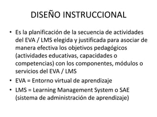 DISEÑO INSTRUCCIONAL
• Es la planificación de la secuencia de actividades
  del EVA / LMS elegida y justificada para asociar de
  manera efectiva los objetivos pedagógicos
  (actividades educativas, capacidades o
  competencias) con los componentes, módulos o
  servicios del EVA / LMS
• EVA = Entorno virtual de aprendizaje
• LMS = Learning Management System o SAE
  (sistema de administración de aprendizaje)
 