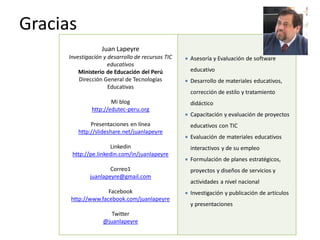 Gracias
                   Juan Lapeyre
      Investigación y desarrollo de recursos TIC      Asesoría y Evaluación de software
                      educativos
          Ministerio de Educación del Perú             educativo
          Dirección General de Tecnologías            Desarrollo de materiales educativos,
                      Educativas
                                                       corrección de estilo y tratamiento
                       Mi blog                         didáctico
               http://edutec-peru.org
                                                      Capacitación y evaluación de proyectos
               Presentaciones en línea                 educativos con TIC
          http://slideshare.net/juanlapeyre
                                                      Evaluación de materiales educativos
                      Linkedin                         interactivos y de su empleo
       http://pe.linkedin.com/in/juanlapeyre
                                                      Formulación de planes estratégicos,
                      Correo1                          proyectos y diseños de servicios y
              juanlapeyre@gmail.com
                                                       actividades a nivel nacional
                    Facebook                          Investigación y publicación de artículos
      http://www.facebook.com/juanlapeyre
                                                       y presentaciones
                      Twitter
                   @juanlapeyre
 